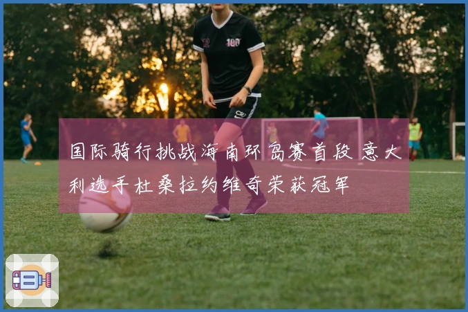 国际骑行挑战海南环岛赛首段 意大利选手杜桑拉约维奇荣获冠军