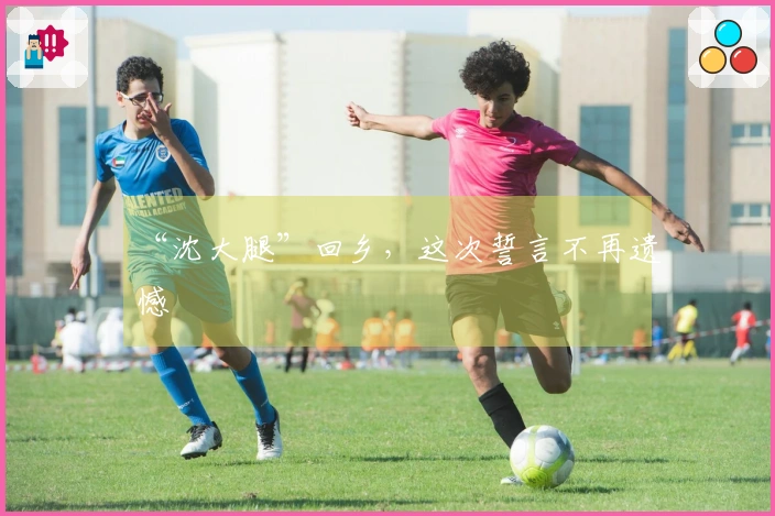 “沈大腿”回乡，这次誓言不再遗憾