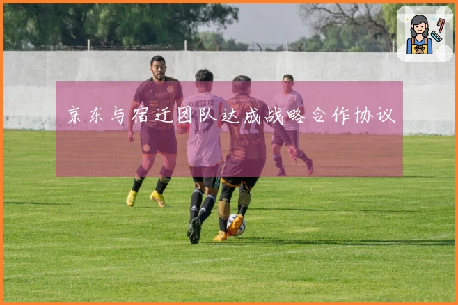 京东与宿迁团队达成战略合作协议