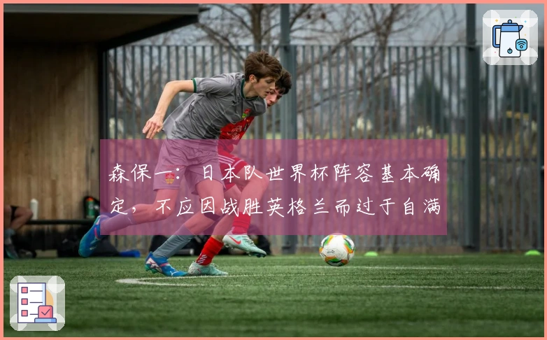 森保一：日本队世界杯阵容基本确定，不应因战胜英格兰而过于自满