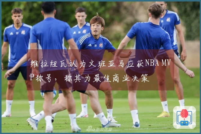 维拉纽瓦认为文班亚马应获NBA MVP称号，称其为最佳商业决策