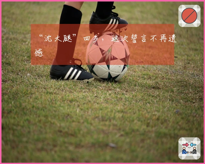 “沈大腿”回乡，这次誓言不再遗憾