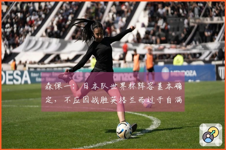 森保一：日本队世界杯阵容基本确定，不应因战胜英格兰而过于自满
