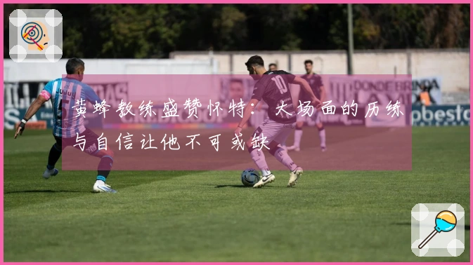 黄蜂教练盛赞怀特：大场面的历练与自信让他不可或缺