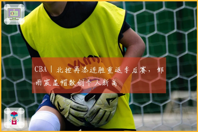 CBA｜北控再添连胜重返季后赛，邹雨宸盖帽数创个人新高