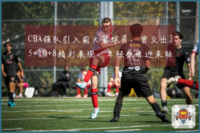 CBA强队引入前火箭球员，曾交出35+10+8精彩表现，年轻教练迎来助力