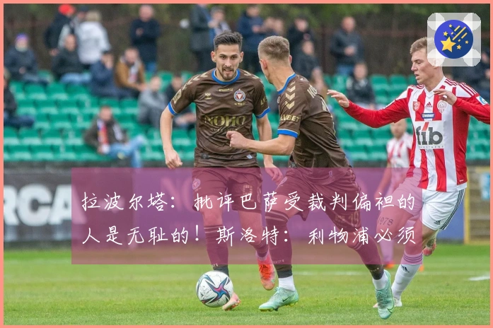 拉波尔塔：批评巴萨受裁判偏袒的人是无耻的！斯洛特：利物浦必须先出售再进行引援