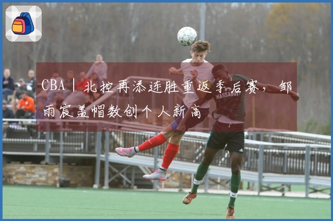 CBA｜北控再添连胜重返季后赛，邹雨宸盖帽数创个人新高