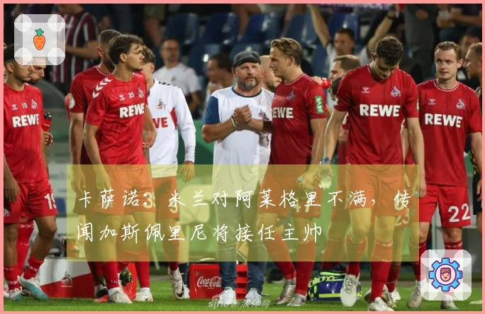 卡萨诺：米兰对阿莱格里不满，传闻加斯佩里尼将接任主帅