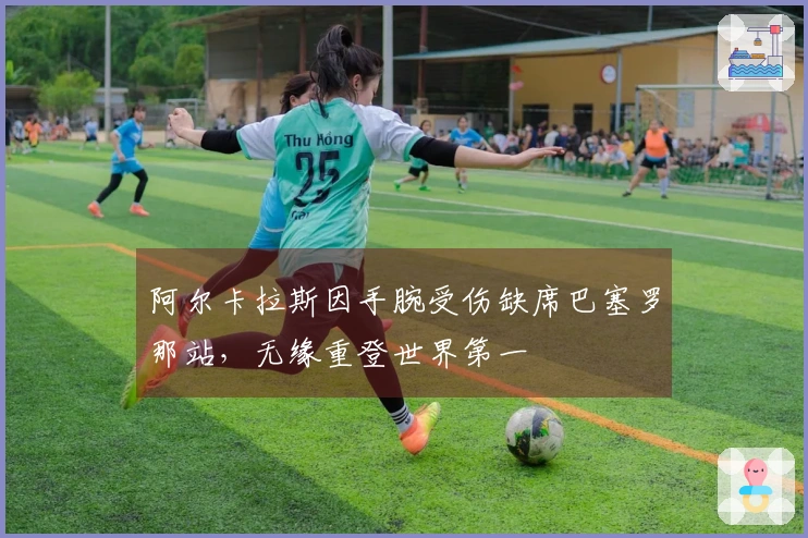 阿尔卡拉斯因手腕受伤缺席巴塞罗那站，无缘重登世界第一
