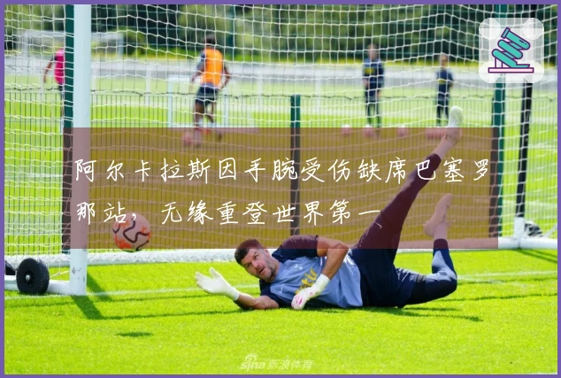 阿尔卡拉斯因手腕受伤缺席巴塞罗那站，无缘重登世界第一